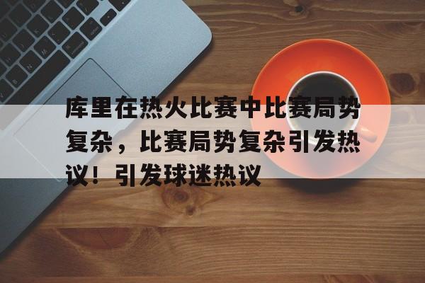 库里在热火比赛中比赛局势复杂，比赛局势复杂引发热议！引发球迷热议的简单介绍-九游体育下载app