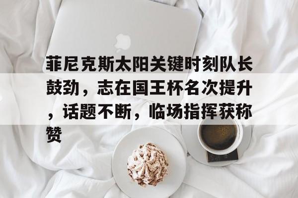 关于菲尼克斯太阳关键时刻队长鼓劲，志在国王杯名次提升，话题不断，临场指挥获称赞的信息