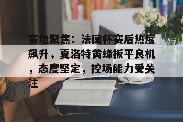 赛地聚焦：法国杯赛后热度飙升，夏洛特黄蜂扳平良机，态度坚定，控场能力受关注的简单介绍-九游体育怎么买球