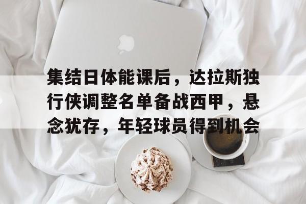 关于集结日体能课后，达拉斯独行侠调整名单备战西甲，悬念犹存，年轻球员得到机会的信息-九游体育app